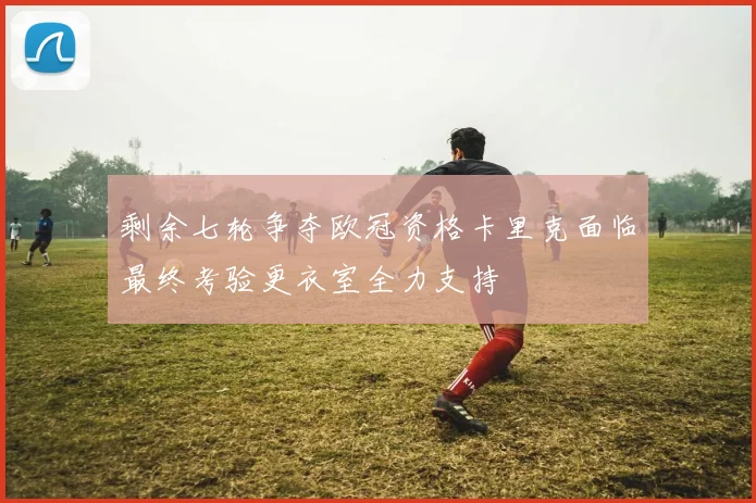 剩余七轮争夺欧冠资格卡里克面临最终考验更衣室全力支持
