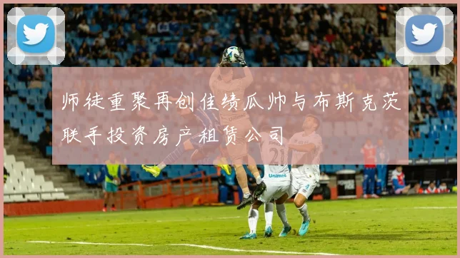 师徒重聚再创佳绩瓜帅与布斯克茨联手投资房产租赁公司