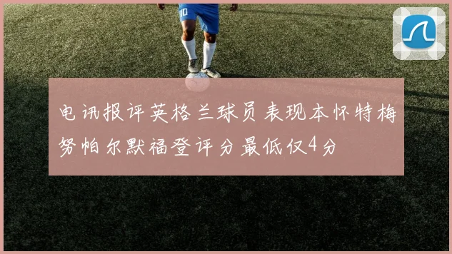电讯报评英格兰球员表现本怀特梅努帕尔默福登评分最低仅4分