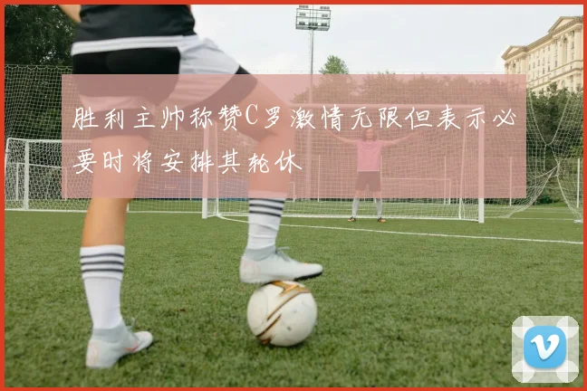 胜利主帅称赞C罗激情无限但表示必要时将安排其轮休