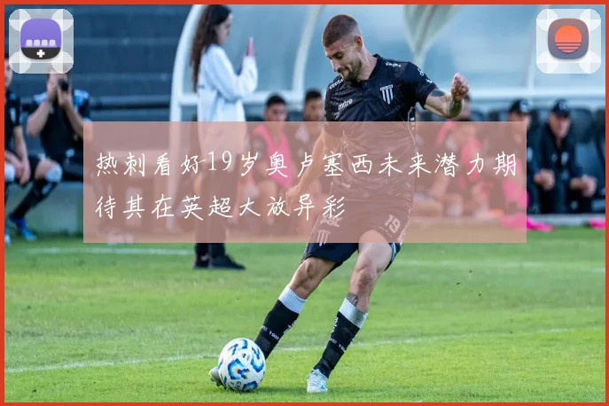 热刺看好19岁奥卢塞西未来潜力期待其在英超大放异彩