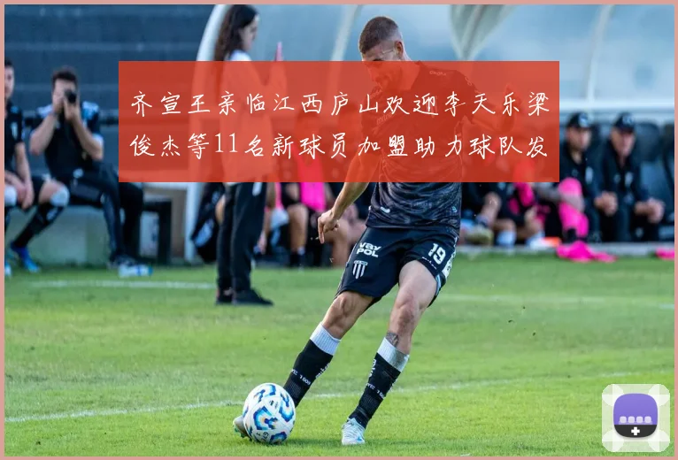 齐宣王亲临江西庐山欢迎李天乐梁俊杰等11名新球员加盟助力球队发展
