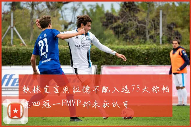 铁林直言利拉德不配入选75大称帕克四冠一FMVP却未获认可