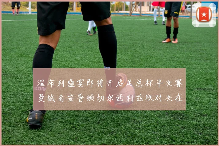 温布利盛宴即将开启足总杯半决赛曼城南安普顿切尔西利兹联对决在即