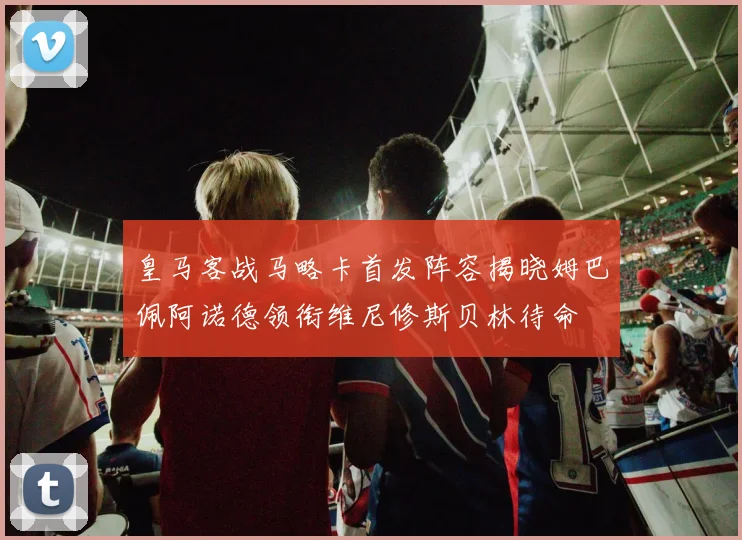 皇马客战马略卡首发阵容揭晓姆巴佩阿诺德领衔维尼修斯贝林待命