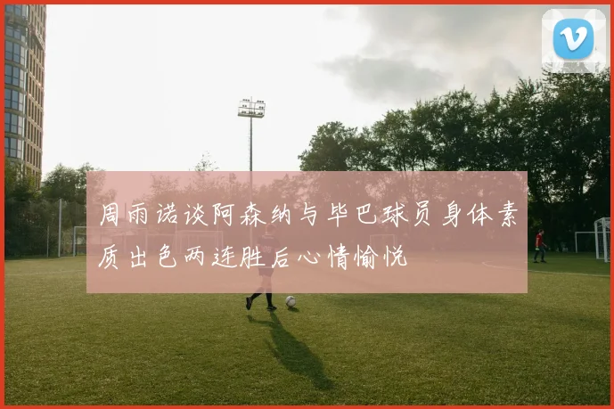 周雨诺谈阿森纳与毕巴球员身体素质出色两连胜后心情愉悦