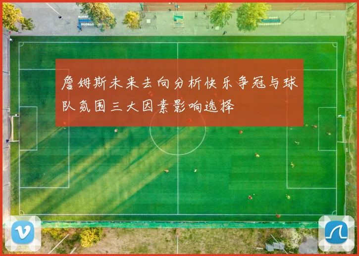 詹姆斯未来去向分析快乐争冠与球队氛围三大因素影响选择