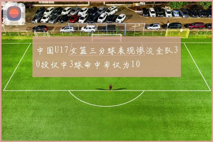 中国U17女篮三分球表现惨淡全队30投仅中3球命中率仅为10