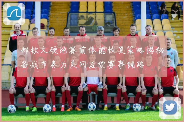 郑钦文硬地赛前体能恢复策略揭秘备战节奏为美网后续赛事铺路