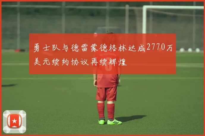 勇士队与德雷蒙德格林达成2770万美元续约协议再续辉煌